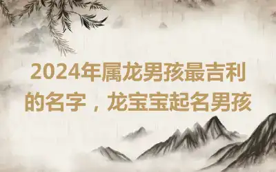 2024年属龙男孩最吉利的名字，龙宝宝起名男孩