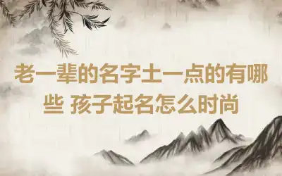 老一辈的名字土一点的有哪些 孩子起名怎么时尚