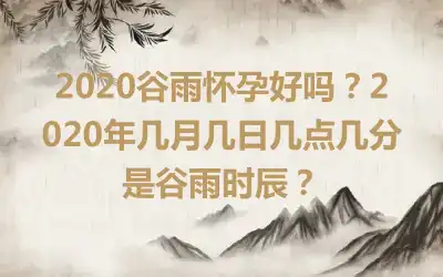 2020谷雨怀孕好吗？2020年几月几日几点几分是谷雨时辰？