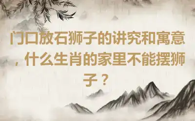 门口放石狮子的讲究和寓意，什么生肖的家里不能摆狮子？