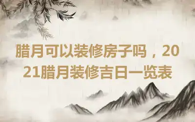 腊月可以装修房子吗，2021腊月装修吉日一览表