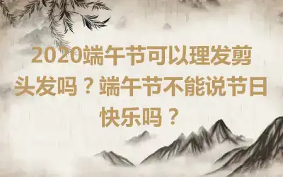 2020端午节可以理发剪头发吗？端午节不能说节日快乐吗？