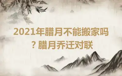 2021年腊月不能搬家吗？腊月乔迁对联