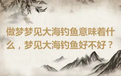 做梦梦见大海钓鱼意味着什么，梦见大海钓鱼好不好？