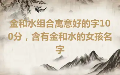 金和水组合寓意好的字100分，含有金和水的女孩名字