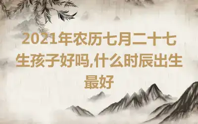 2021年农历七月二十七生孩子好吗,什么时辰出生最好