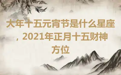 大年十五元宵节是什么星座，2021年正月十五财神方位