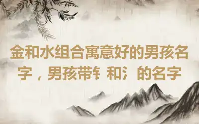 金和水组合寓意好的男孩名字，男孩带钅和氵的名字