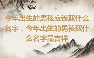 今年出生的男孩应该取什么名字，今年出生的男孩取什么名字最吉祥