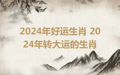 2024年好运生肖 2024年转大运的生肖