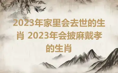 2023年家里会去世的生肖 2023年会披麻戴孝的生肖