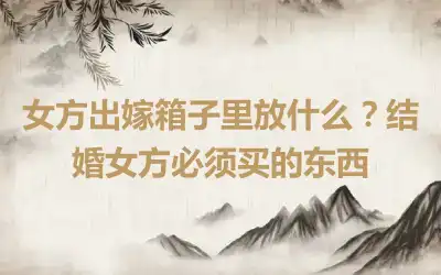 女方出嫁箱子里放什么？结婚女方必须买的东西