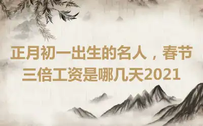 正月初一出生的名人，春节三倍工资是哪几天2021