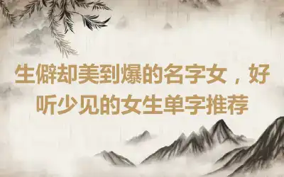 生僻却美到爆的名字女，好听少见的女生单字推荐