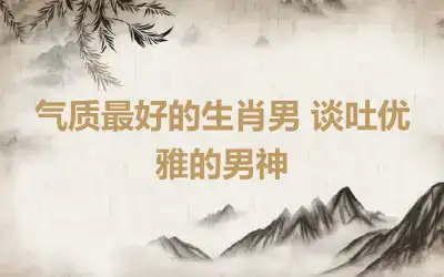 气质最好的生肖男 谈吐优雅的男神