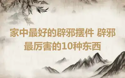 家中最好的辟邪摆件 辟邪最厉害的10种东西