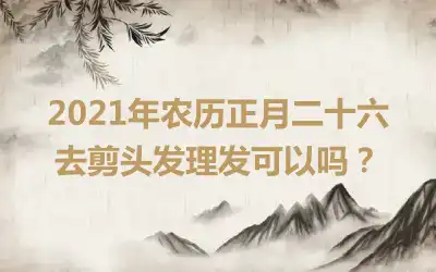 2021年农历正月二十六去剪头发理发可以吗？