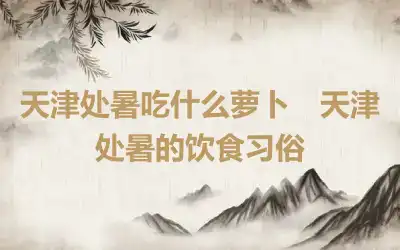 天津处暑吃什么萝卜　天津处暑的饮食习俗