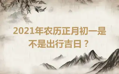 2021年农历正月初一是不是出行吉日？