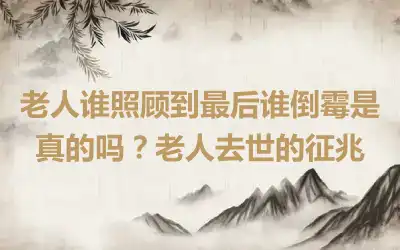 老人谁照顾到最后谁倒霉是真的吗？老人去世的征兆