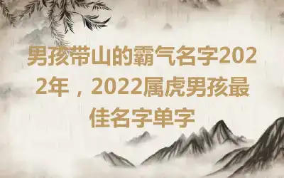 男孩带山的霸气名字2022年，2022属虎男孩最佳名字单字