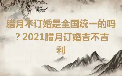 腊月不订婚是全国统一的吗？2021腊月订婚吉不吉利