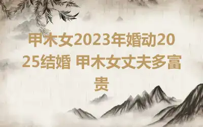 甲木女2023年婚动2025结婚 甲木女丈夫多富贵