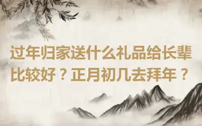 过年归家送什么礼品给长辈比较好？正月初几去拜年？