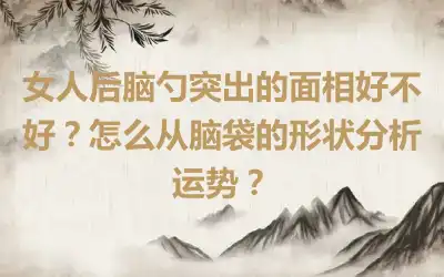 女人后脑勺突出的面相好不好？怎么从脑袋的形状分析运势？