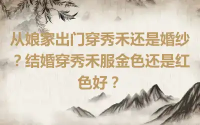 从娘家出门穿秀禾还是婚纱？结婚穿秀禾服金色还是红色好？