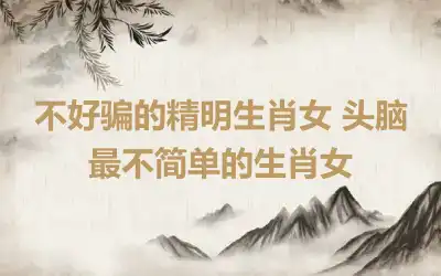 不好骗的精明生肖女 头脑最不简单的生肖女