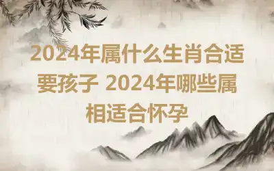 2024年属什么生肖合适要孩子 2024年哪些属相适合怀孕