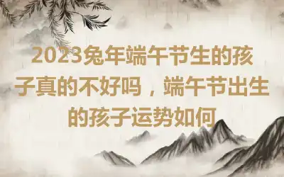 2023兔年端午节生的孩子真的不好吗，端午节出生的孩子运势如何