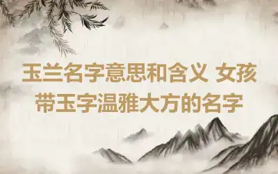 玉兰名字意思和含义 女孩带玉字温雅大方的名字