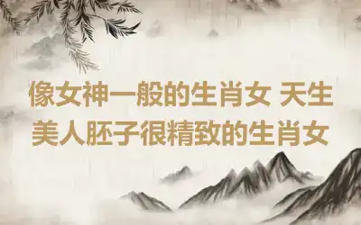 像女神一般的生肖女 天生美人胚子很精致的生肖女