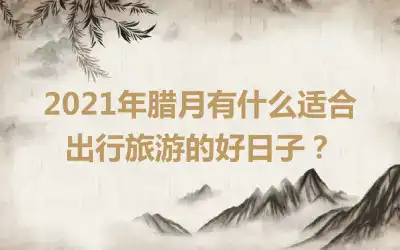 2021年腊月有什么适合出行旅游的好日子？