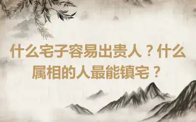 什么宅子容易出贵人？什么属相的人最能镇宅？