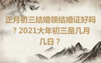 正月初三结婚领结婚证好吗？2021大年初三是几月几日？