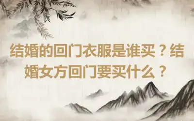 结婚的回门衣服是谁买？结婚女方回门要买什么？