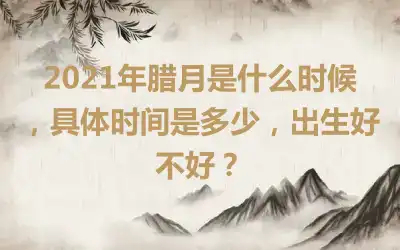 2021年腊月是什么时候，具体时间是多少，出生好不好？