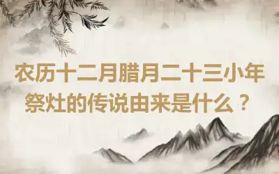 农历十二月腊月二十三小年祭灶的传说由来是什么？