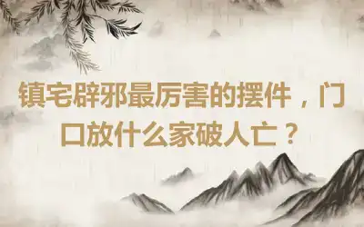 镇宅辟邪最厉害的摆件，门口放什么家破人亡？