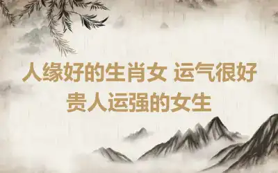 人缘好的生肖女 运气很好贵人运强的女生