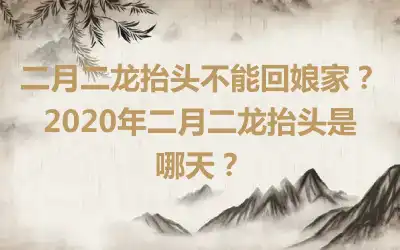 二月二龙抬头不能回娘家？2020年二月二龙抬头是哪天？