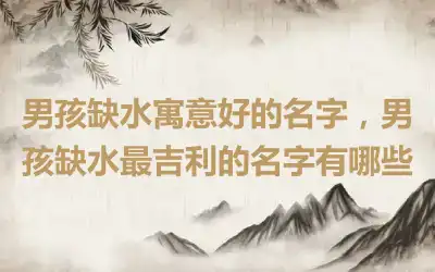 男孩缺水寓意好的名字，男孩缺水最吉利的名字有哪些