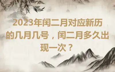 2023年闰二月对应新历的几月几号，闰二月多久出现一次？