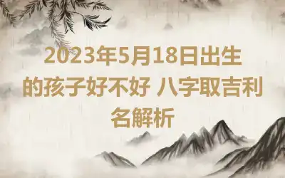 2023年5月18日出生的孩子好不好 八字取吉利名解析