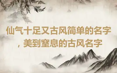 仙气十足又古风简单的名字，美到窒息的古风名字