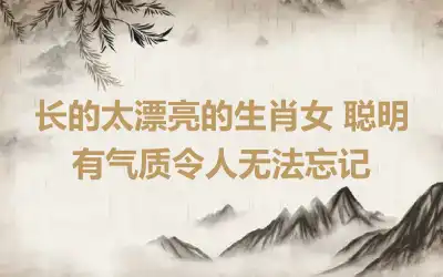 长的太漂亮的生肖女 聪明有气质令人无法忘记