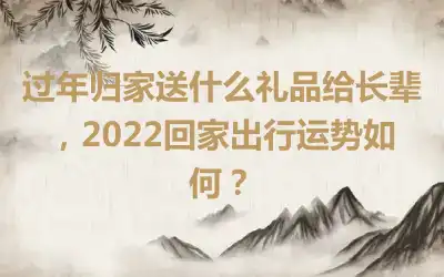 过年归家送什么礼品给长辈，2022回家出行运势如何？